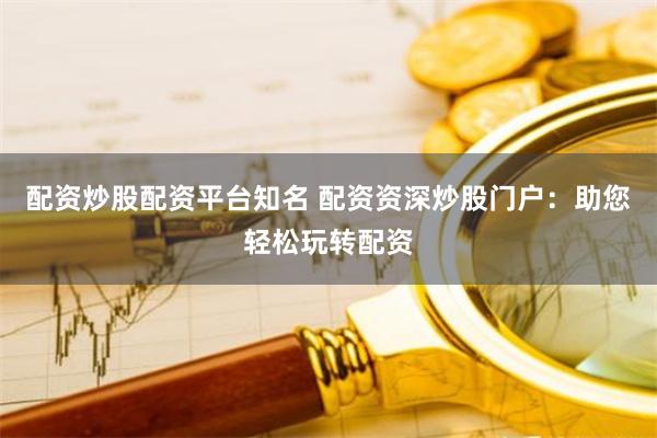 配资炒股配资平台知名 配资资深炒股门户：助您轻松玩转配资
