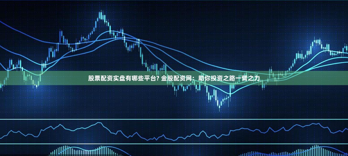 股票配资实盘有哪些平台? 金股配资网：助你投资之路一臂之力