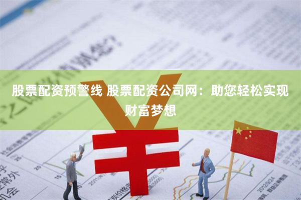 股票配资预警线 股票配资公司网：助您轻松实现财富梦想