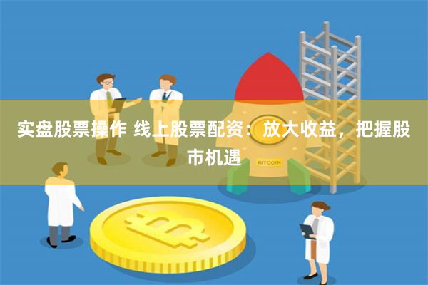 实盘股票操作 线上股票配资：放大收益，把握股市机遇