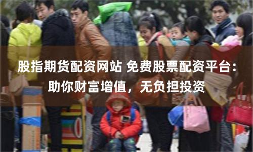 股指期货配资网站 免费股票配资平台：助你财富增值，无负担投资