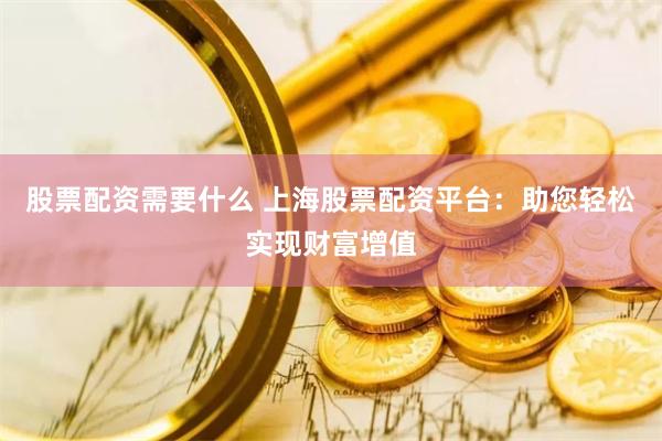 股票配资需要什么 上海股票配资平台：助您轻松实现财富增值