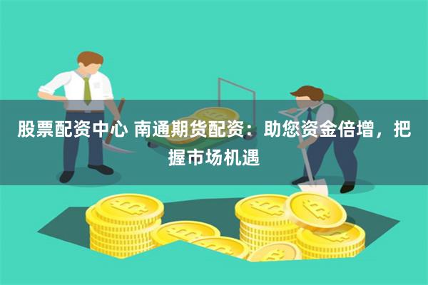 股票配资中心 南通期货配资：助您资金倍增，把握市场机遇