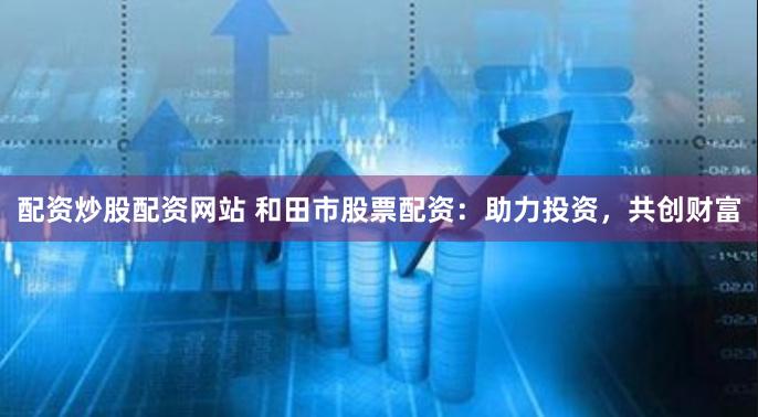 配资炒股配资网站 和田市股票配资：助力投资，共创财富