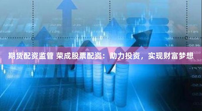 期货配资监管 荣成股票配资：助力投资，实现财富梦想