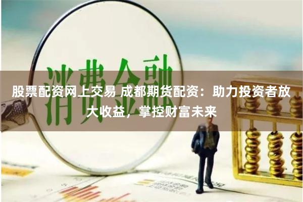 股票配资网上交易 成都期货配资：助力投资者放大收益，掌控财富未来