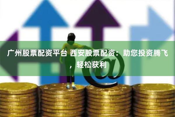 广州股票配资平台 西安股票配资：助您投资腾飞，轻松获利