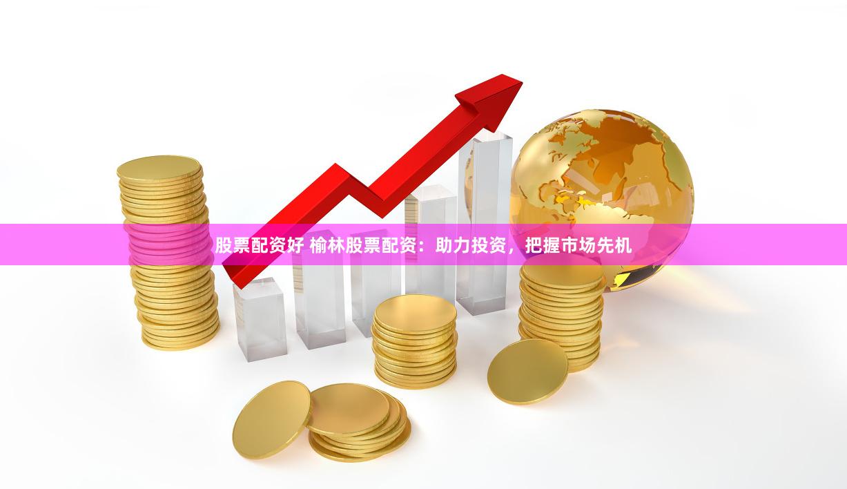 股票配资好 榆林股票配资：助力投资，把握市场先机