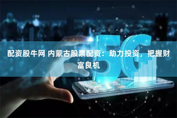 配资股牛网 内蒙古股票配资：助力投资，把握财富良机