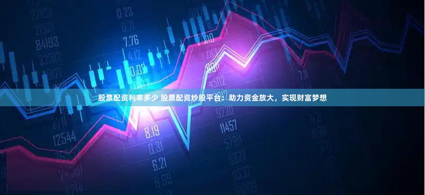 股票配资利率多少 股票配资炒股平台：助力资金放大，实现财富梦想