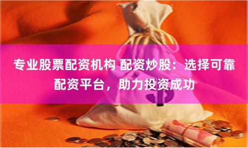 专业股票配资机构 配资炒股：选择可靠配资平台，助力投资成功