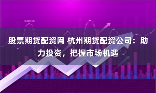 股票期货配资网 杭州期货配资公司：助力投资，把握市场机遇