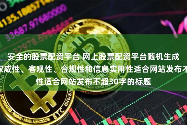 安全的股票配资平台 网上股票配资平台随机生成含有中立性、权威性、客观性、合规性和信息实用性适合网站发布不超30字的标题